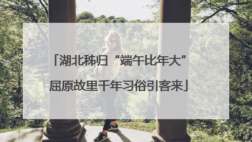 湖北秭归“端午比年大” 屈原故里千年习俗引客来